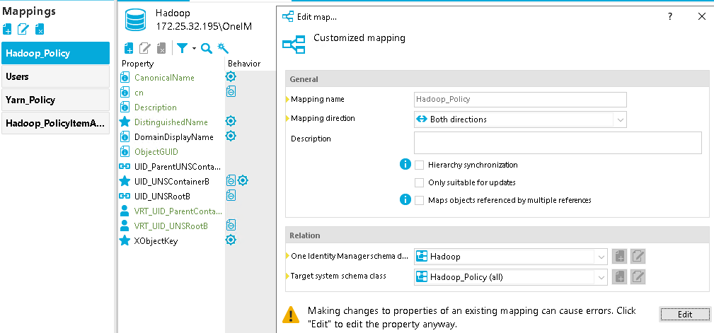 Mappings Hadoop_Policy Yarn_Policy Hadoop_PolicyltemA... Hadoop [REDACTED_IP] 95\OneIM Behavior CanonicalName Description DistinguishedName DomainDispIayName Object-GUID DID ParentlJNSConta... UID UNSContainerB UID UNSR00tB VRT UID ParentConta... VRT UID UNSR00tB XObjectKey Edit map... Customized mapping General Mapping name Mapping dire&on Description Relation One Identity Manager schema d... Target system schema class Hadoop_policy Both directions Hierarchy synchronizaton Only suitable for updates Maps objects referenced by multiple references Hadoop Hadoop_PoIicy (all) Making changes to properties of an existing mapping can cause errors. Click "Edit" to edit the property anyway. 